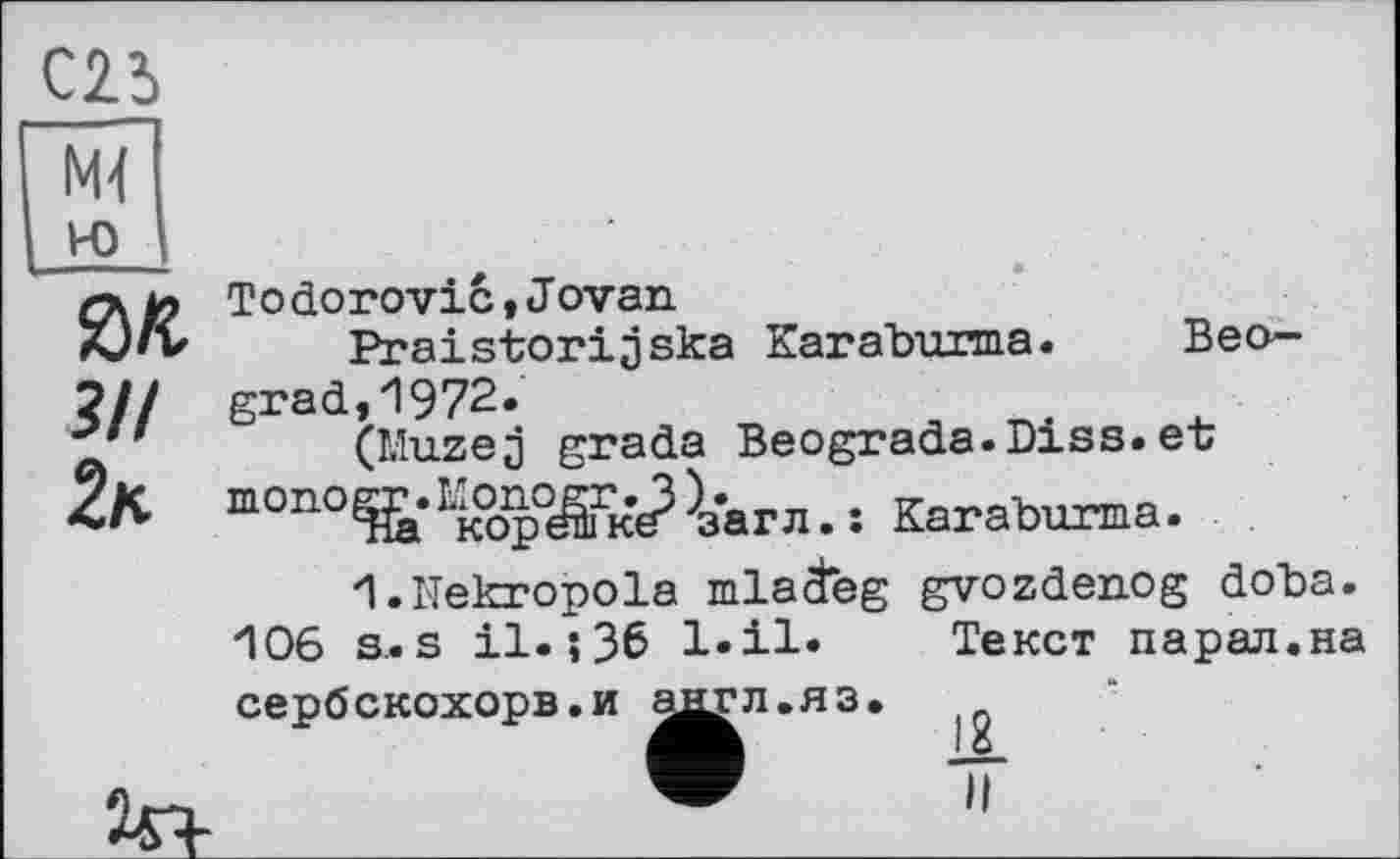 ﻿С23
М4
зп
2*
Тоdoгоvicі Jovan
Praistorijska Karaburma. Beograd, 1972.
(Muzej grada Beograda.Diss.er тОПО^*Ікор°^Гк^^з'агл. : Karaburma.
1.Hekropola mlaäeg 106 s. s il. ; 36 l.il. сербскохорв.и ^^л.яз.
gvozdenog doba.
Текст парал.на
IL
и